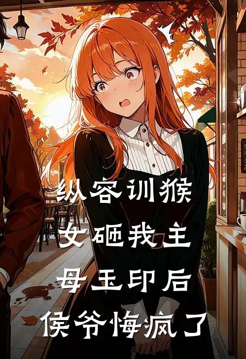 纵容训猴女砸我主母玉印后，侯爷悔疯了谢衡侯府免费小说完结_最新完本小说推荐纵容训猴女砸我主母玉印后，侯爷悔疯了(谢衡侯府)